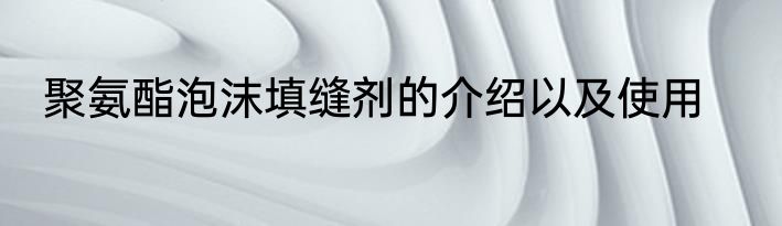 聚氨酯泡沫填缝剂的介绍以及使用