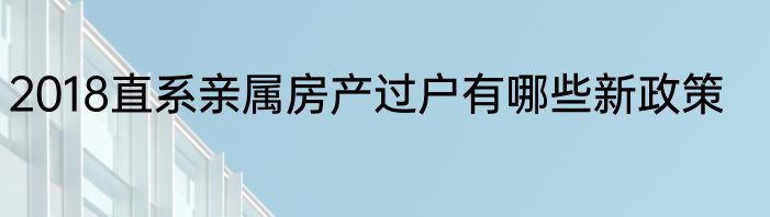2018直系亲属房产过户有哪些新政策