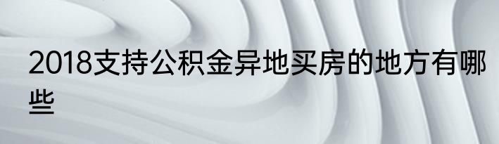 2018支持公积金异地买房的地方有哪些