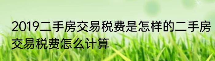 2019二手房交易税费是怎样的二手房交易税费怎么计算