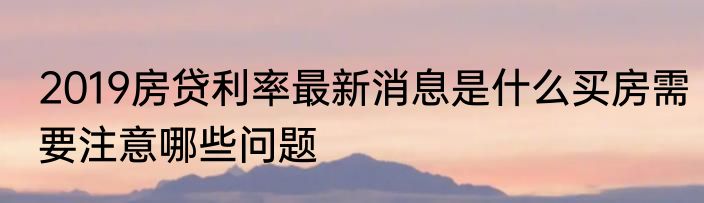 2019房贷利率最新消息是什么买房需要注意哪些问题