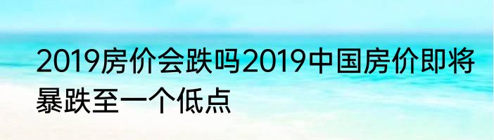 2019房价会跌吗2019中国房价即将暴跌至一个低点