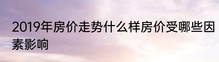 2019年房价走势什么样房价受哪些因素影响