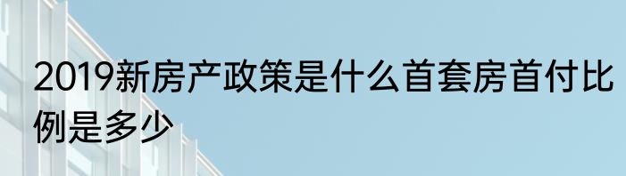 2019新房产政策是什么首套房首付比例是多少
