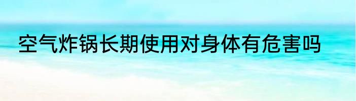 空气炸锅长期使用对身体有危害吗