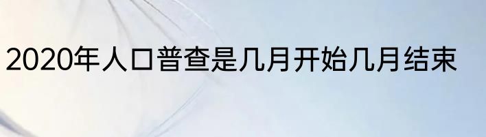 2020年人口普查是几月开始几月结束