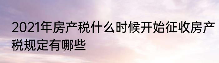 2021年房产税什么时候开始征收房产税规定有哪些