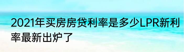 2021年买房房贷利率是多少LPR新利率最新出炉了