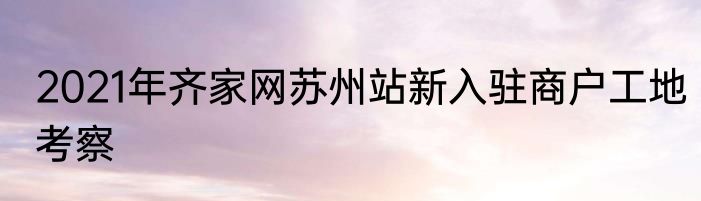 2021年齐家网苏州站新入驻商户工地考察