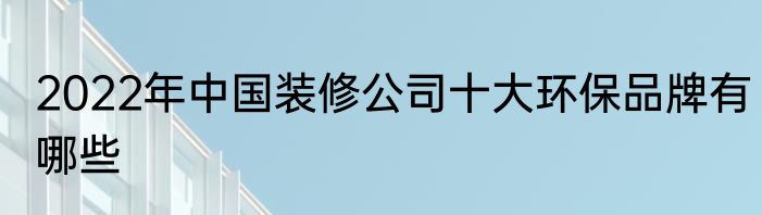 2022年中国装修公司十大环保品牌有哪些