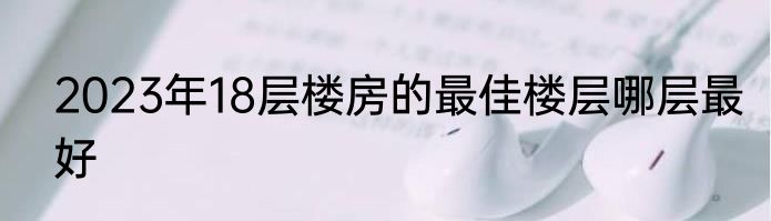 2023年18层楼房的最佳楼层哪层最好