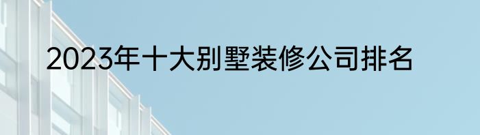 2023年十大别墅装修公司排名