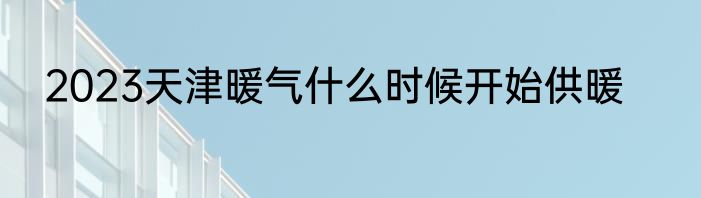 2023天津暖气什么时候开始供暖