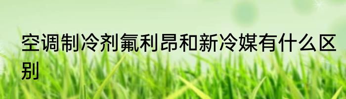 空调制冷剂氟利昂和新冷媒有什么区别