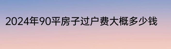 2024年90平房子过户费大概多少钱