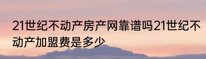 21世纪不动产房产网靠谱吗21世纪不动产加盟费是多少
