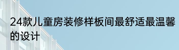 24款儿童房装修样板间最舒适最温馨的设计
