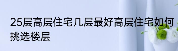 25层高层住宅几层最好高层住宅如何挑选楼层