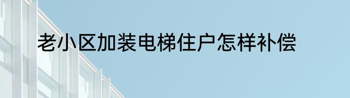 老小区加装电梯住户怎样补偿