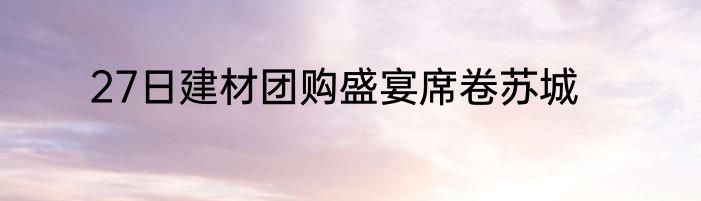 27日建材团购盛宴席卷苏城