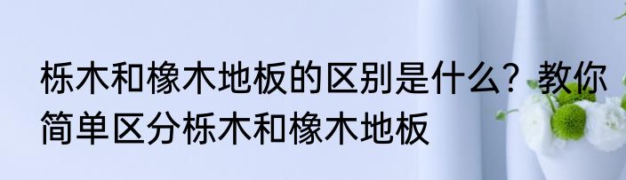 栎木和橡木地板的区别是什么？教你简单区分栎木和橡木地板