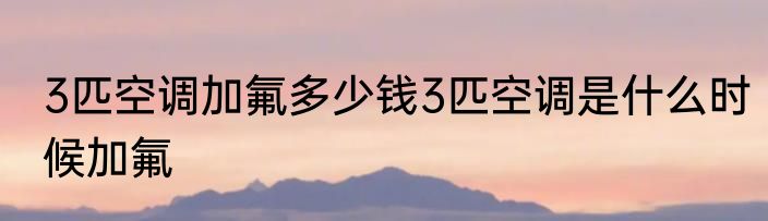 3匹空调加氟多少钱3匹空调是什么时候加氟