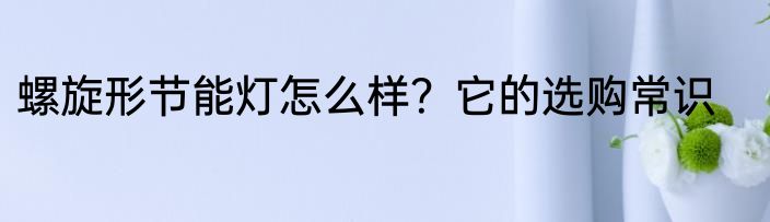 螺旋形节能灯怎么样？它的选购常识