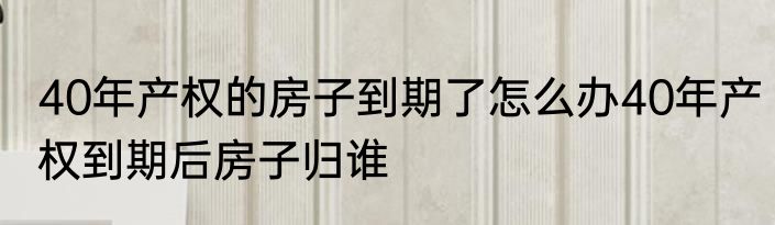 40年产权的房子到期了怎么办40年产权到期后房子归谁