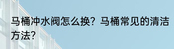 马桶冲水阀怎么换?马桶常见的清洁方法?