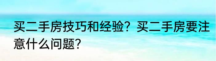 买二手房技巧和经验？买二手房要注意什么问题？