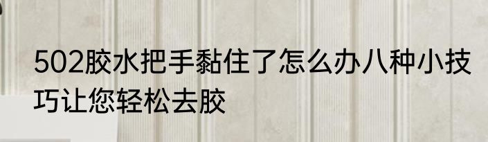 502胶水把手黏住了怎么办八种小技巧让您轻松去胶