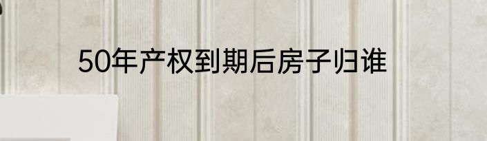 50年产权到期后房子归谁