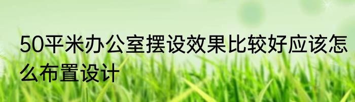 50平米办公室摆设效果比较好应该怎么布置设计