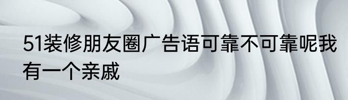 51装修朋友圈广告语可靠不可靠呢我有一个亲戚