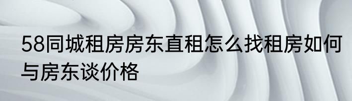 58同城租房房东直租怎么找租房如何与房东谈价格
