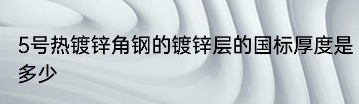 5号热镀锌角钢的镀锌层的国标厚度是多少