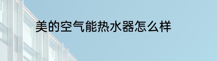 美的空气能热水器怎么样