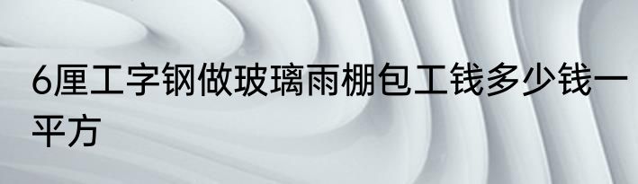 6厘工字钢做玻璃雨棚包工钱多少钱一平方