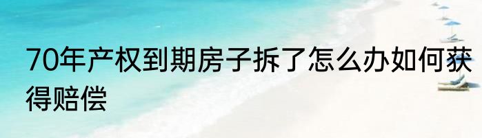 70年产权到期房子拆了怎么办如何获得赔偿