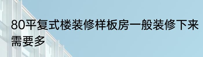 80平复式楼装修样板房一般装修下来需要多