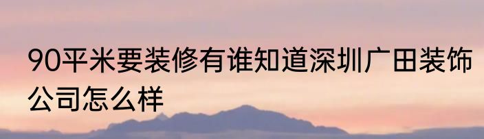 90平米要装修有谁知道深圳广田装饰公司怎么样
