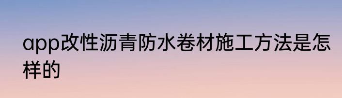 app改性沥青防水卷材施工方法是怎样的