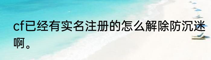 cf已经有实名注册的怎么解除防沉迷啊。