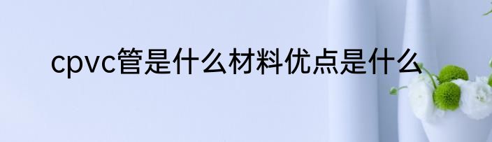 cpvc管是什么材料优点是什么