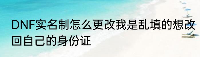 DNF实名制怎么更改我是乱填的想改回自己的身份证