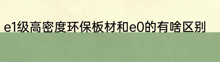 e1级高密度环保板材和e0的有啥区别