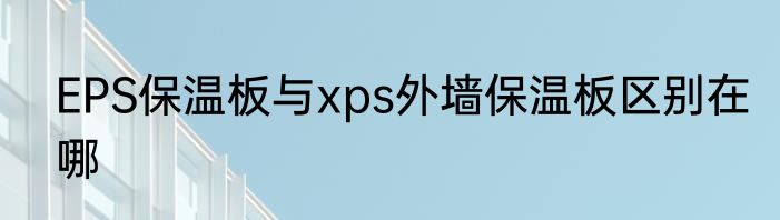 EPS保温板与xps外墙保温板区别在哪