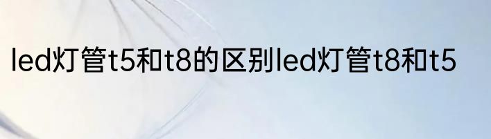 led灯管t5和t8的区别led灯管t8和t5
