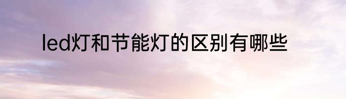 led灯和节能灯的区别有哪些