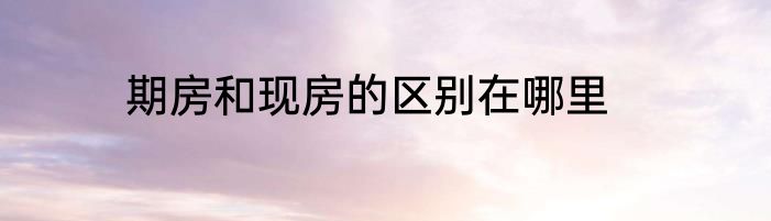 期房和现房的区别在哪里